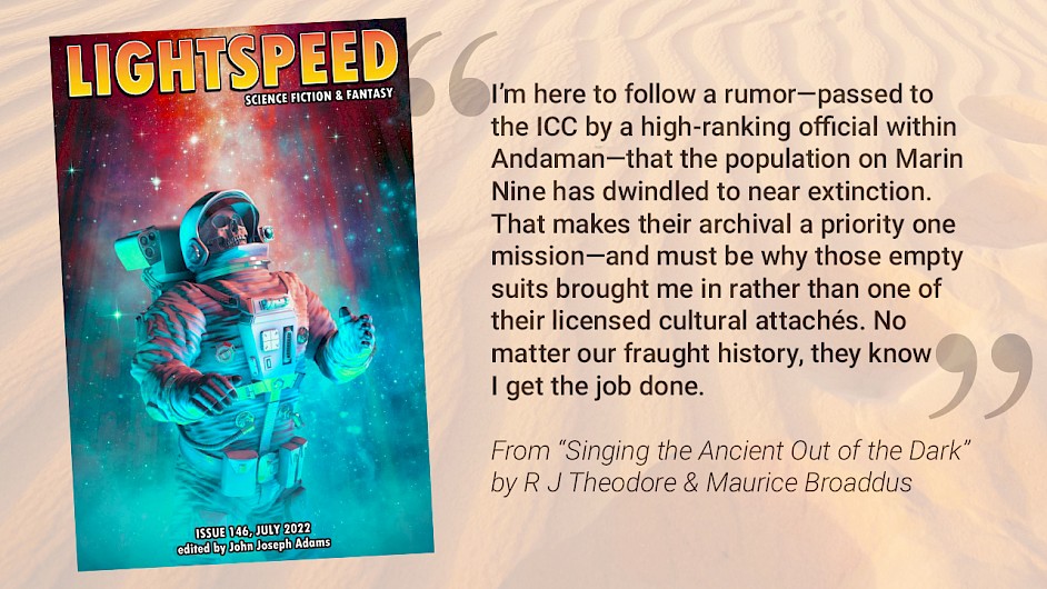 The cover of Lightspeed Magazine of Science Fiction & Fantasy Issue 146 (July 2022) edited by JJ Abrams, showing a skeleton in a space suit appearing to float up toward some cosmic light. Beside it is a quote from the story being referenced: "I’m here to follow a rumor—passed to the ICC by a high-ranking official within Andaman—that the population on Marin Nine has dwindled to near extinction. That makes their archival a priority one mission—and must be why those empty suits brought me in rather than one of their licensed cultural attachés. No matter our fraught history, they know I get the job done." From "Singing the Ancient Out of the Dark" by R J Theodore & Maurice Broaddus. Behind the quote is a semi-transparent field of sand with a single line of footsteps.